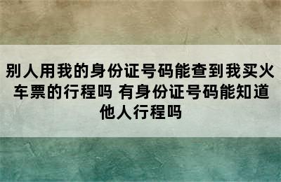 别人用我的身份证号码能查到我买火车票的行程吗 有身份证号码能知道他人行程吗